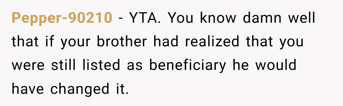 Brother Keeps Entire Life Insurance Windfall While Widow With Twins Faces Selling Family Home Pepper-90210 − YTA. You know damn well that if your brother had realized that you were still listed as beneficiary he would have changed it.