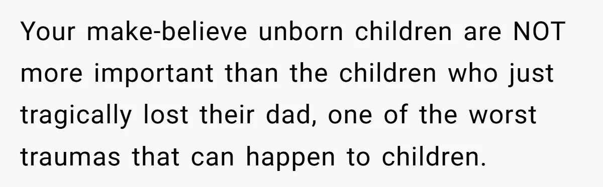 Brother Keeps Entire Life Insurance Windfall While Widow With Twins Faces Selling Family Home Your make-believe unborn children are NOT more important than the children who just tragically lost their dad, one of the worst traumas that can happen to children.
