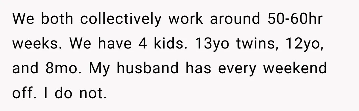 Mom Goes To Applebee’s Alone After Husband And Kids Refuse To Do Dishes We both collectively work around 50-60hr weeks. We have 4 kids. 13yo twins, 12yo, and 8mo. My husband has every weekend off. I do not.