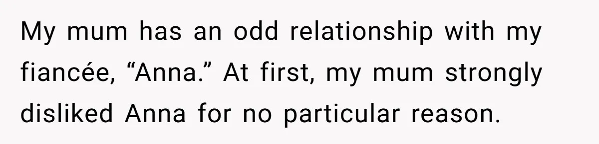 Son Calls Mother Heartless For Demanding Time With Fiancée While She Mourns Brother’s Sudden Death My mum has an odd relationship with my fiancée, “Anna.” At first, my mum strongly disliked Anna for no particular reason.