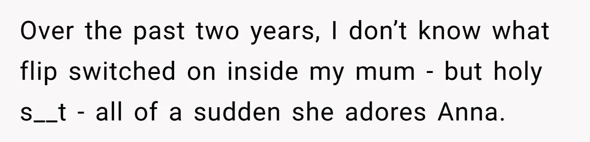Son Calls Mother Heartless For Demanding Time With Fiancée While She Mourns Brother’s Sudden Death Over the past two years, I don’t know what flip switched on inside my mum - but holy s__t - all of a sudden she adores Anna.