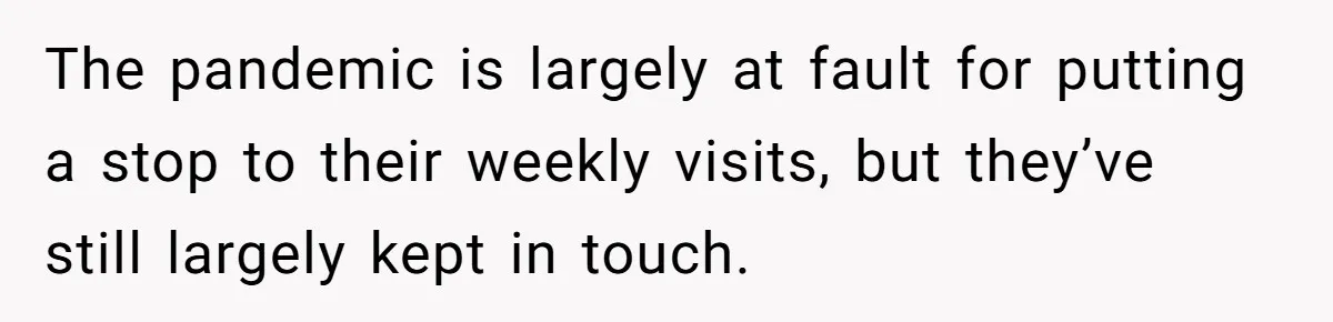 Son Calls Mother Heartless For Demanding Time With Fiancée While She Mourns Brother’s Sudden Death The pandemic is largely at fault for putting a stop to their weekly visits, but they’ve still largely kept in touch.