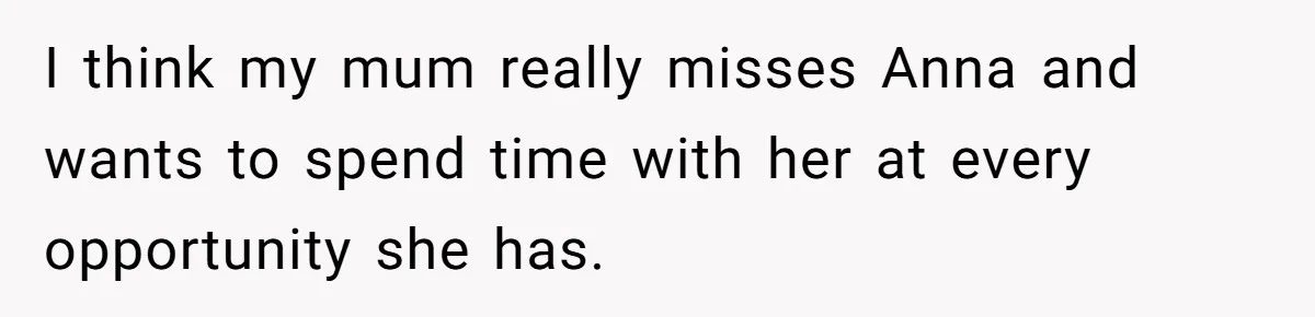 Son Calls Mother Heartless For Demanding Time With Fiancée While She Mourns Brother’s Sudden Death I think my mum really misses Anna and wants to spend time with her at every opportunity she has.