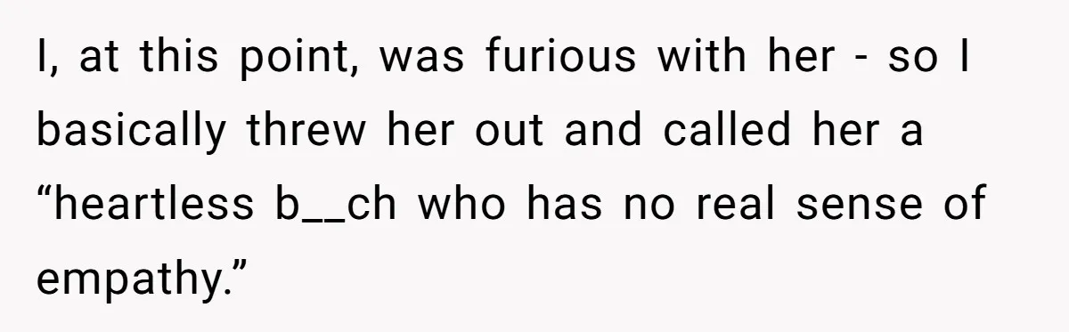 Son Calls Mother Heartless For Demanding Time With Fiancée While She Mourns Brother’s Sudden Death I, at this point, was furious with her - so I basically threw her out and called her a “heartless b__ch who has no real sense of empathy.”