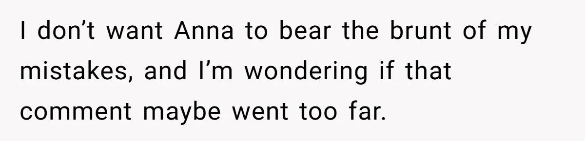 Son Calls Mother Heartless For Demanding Time With Fiancée While She Mourns Brother’s Sudden Death I don’t want Anna to bear the brunt of my mistakes, and I’m wondering if that comment maybe went too far.