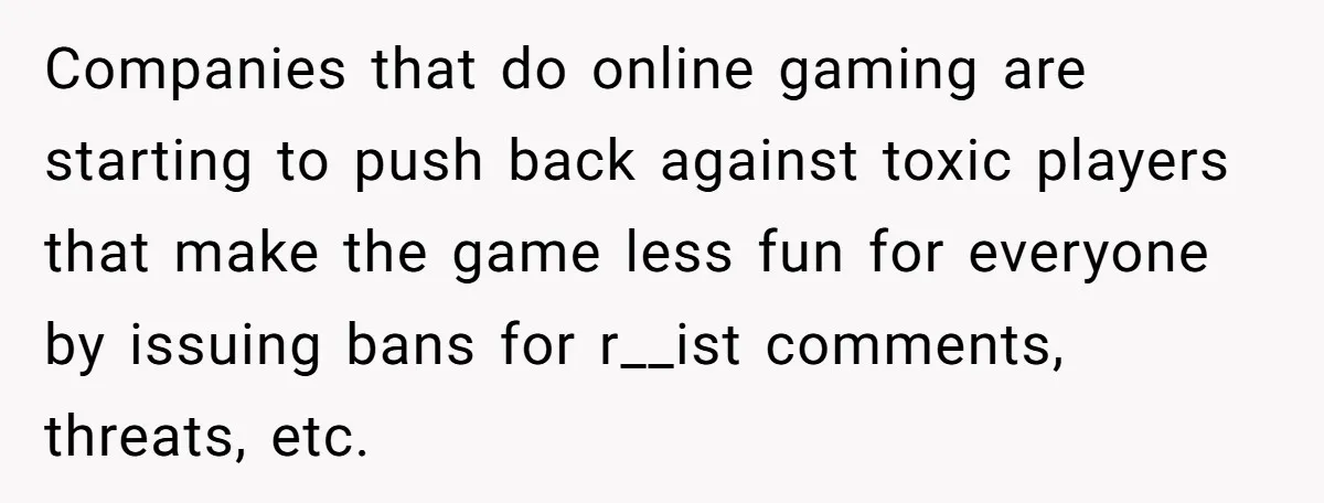 Player Appeals a 24-Hour Ban… Developers Check the Logs and Hit Him With a Permanent One Instead Companies that do online gaming are starting to push back against toxic players that make the game less fun for everyone by issuing bans for r__ist comments, threats, etc.
