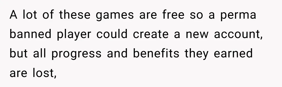 Player Appeals a 24-Hour Ban… Developers Check the Logs and Hit Him With a Permanent One Instead A lot of these games are free so a perma banned player could create a new account, but all progress and benefits they earned are lost,