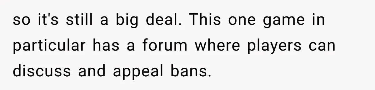 Player Appeals a 24-Hour Ban… Developers Check the Logs and Hit Him With a Permanent One Instead so it's still a big deal. This one game in particular has a forum where players can discuss and appeal bans.