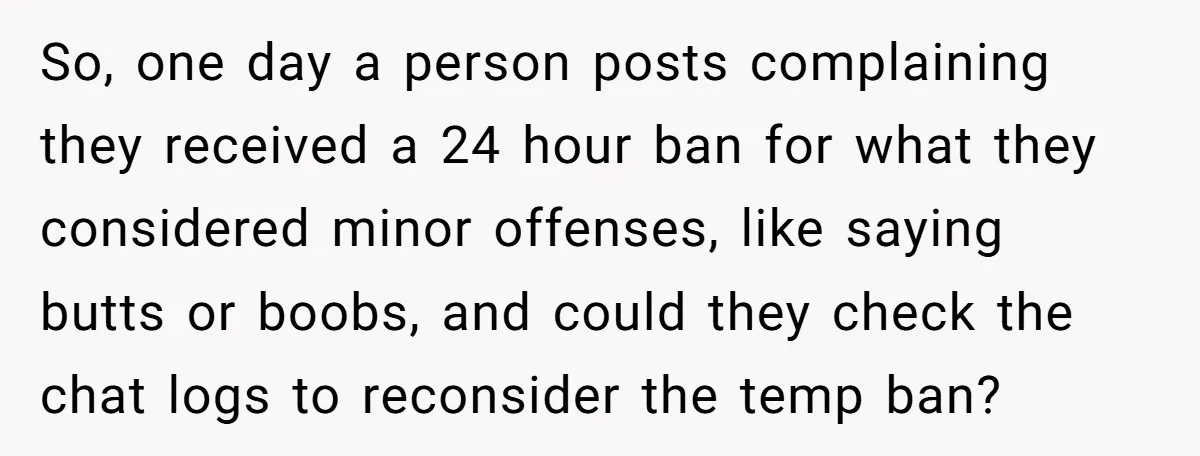 Player Appeals a 24-Hour Ban… Developers Check the Logs and Hit Him With a Permanent One Instead So, one day a person posts complaining they received a 24 hour ban for what they considered minor offenses, like saying butts or boobs, and could they check the chat...