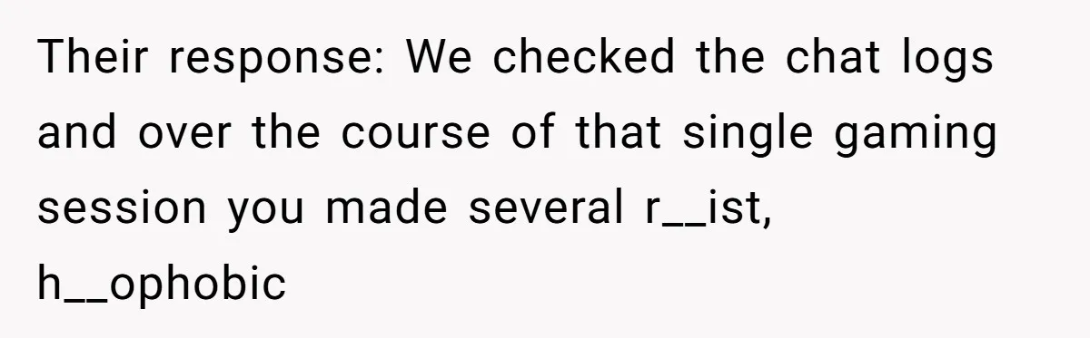 Player Appeals a 24-Hour Ban… Developers Check the Logs and Hit Him With a Permanent One Instead Their response: We checked the chat logs and over the course of that single gaming session you made several r__ist, h__ophobic
