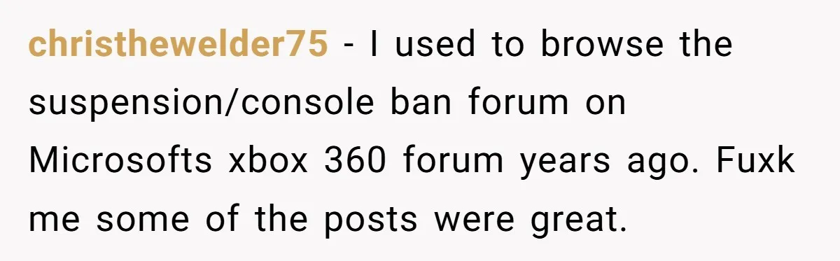 Player Appeals a 24-Hour Ban… Developers Check the Logs and Hit Him With a Permanent One Instead christhewelder75 − I used to browse the suspension/console ban forum on Microsofts xbox 360 forum years ago. Fuxk me some of the posts were great.