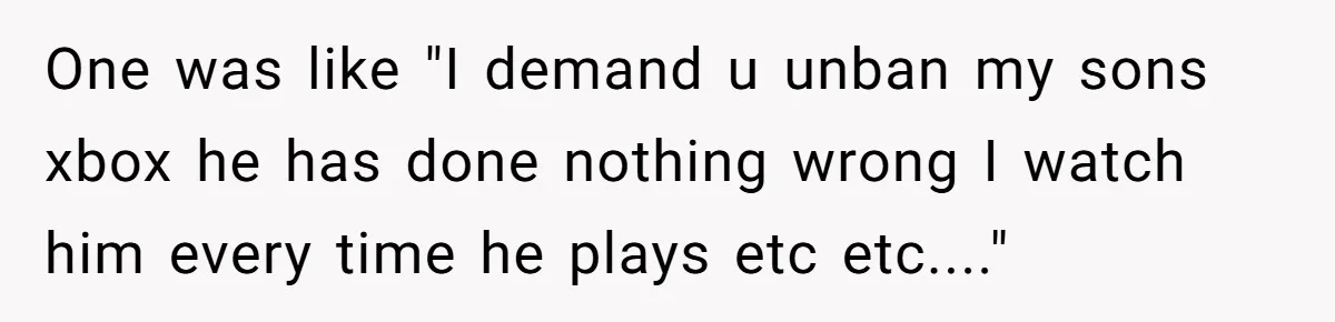 Player Appeals a 24-Hour Ban… Developers Check the Logs and Hit Him With a Permanent One Instead One was like "I demand u unban my sons xbox he has done nothing wrong I watch him every time he plays etc etc...."