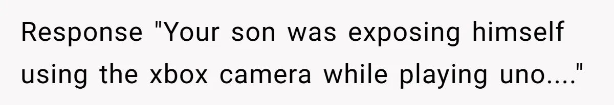 Player Appeals a 24-Hour Ban… Developers Check the Logs and Hit Him With a Permanent One Instead Response "Your son was exposing himself using the xbox camera while playing uno...."