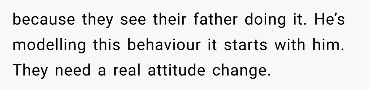 Mom Goes To Applebee’s Alone After Husband And Kids Refuse To Do Dishes because they see their father doing it. He’s modelling this behaviour it starts with him. They need a real attitude change.