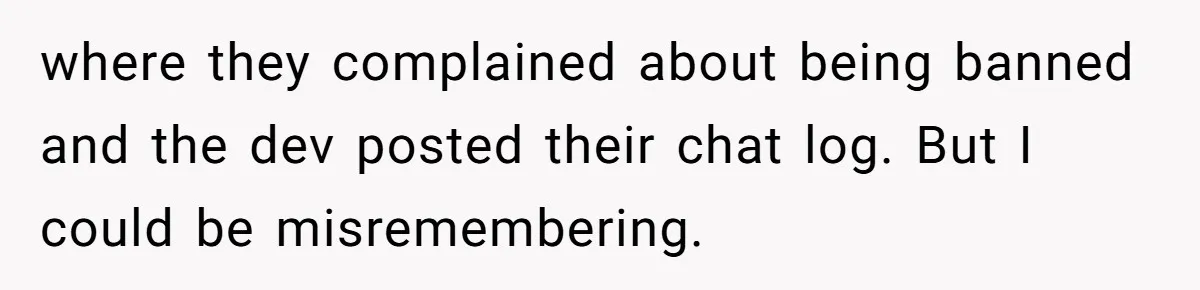Player Appeals a 24-Hour Ban… Developers Check the Logs and Hit Him With a Permanent One Instead where they complained about being banned and the dev posted their chat log. But I could be misremembering.