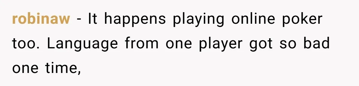 Player Appeals a 24-Hour Ban… Developers Check the Logs and Hit Him With a Permanent One Instead robinaw − It happens playing online poker too. Language from one player got so bad one time,