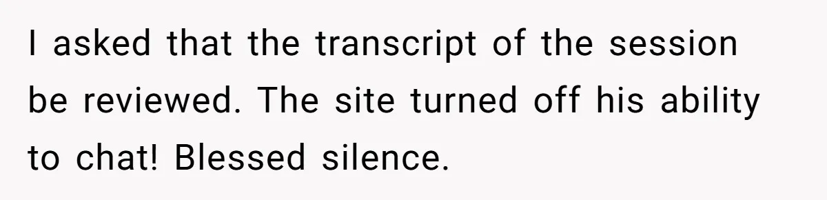 Player Appeals a 24-Hour Ban… Developers Check the Logs and Hit Him With a Permanent One Instead I asked that the transcript of the session be reviewed. The site turned off his ability to chat! Blessed silence.
