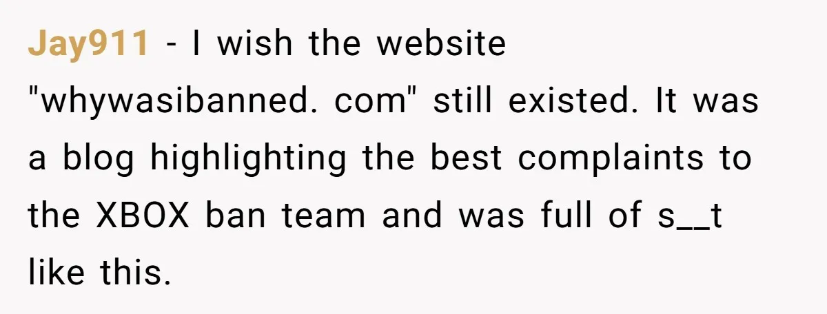 Player Appeals a 24-Hour Ban… Developers Check the Logs and Hit Him With a Permanent One Instead Jay911 − I wish the website "whywasibanned. com" still existed. It was a blog highlighting the best complaints to the XBOX ban team and was full of s__t like this.