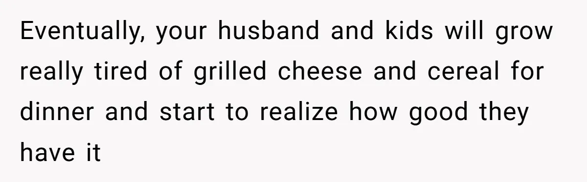 Mom Goes To Applebee’s Alone After Husband And Kids Refuse To Do Dishes Eventually, your husband and kids will grow really tired of grilled cheese and cereal for dinner and start to realize how good they have it