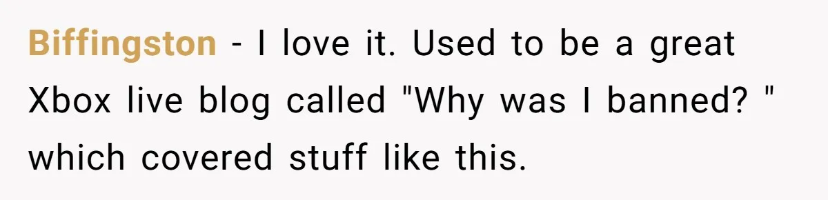 Player Appeals a 24-Hour Ban… Developers Check the Logs and Hit Him With a Permanent One Instead Biffingston − I love it. Used to be a great Xbox live blog called "Why was I banned? " which covered stuff like this.