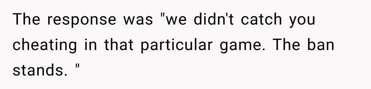 Player Appeals a 24-Hour Ban… Developers Check the Logs and Hit Him With a Permanent One Instead The response was "we didn't catch you cheating in that particular game. The ban stands. "