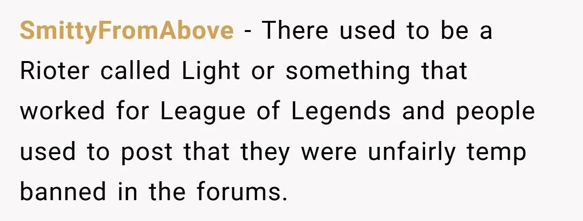 Player Appeals a 24-Hour Ban… Developers Check the Logs and Hit Him With a Permanent One Instead SmittyFromAbove − There used to be a Rioter called Light or something that worked for League of Legends and people used to post that they were unfairly temp banned in...