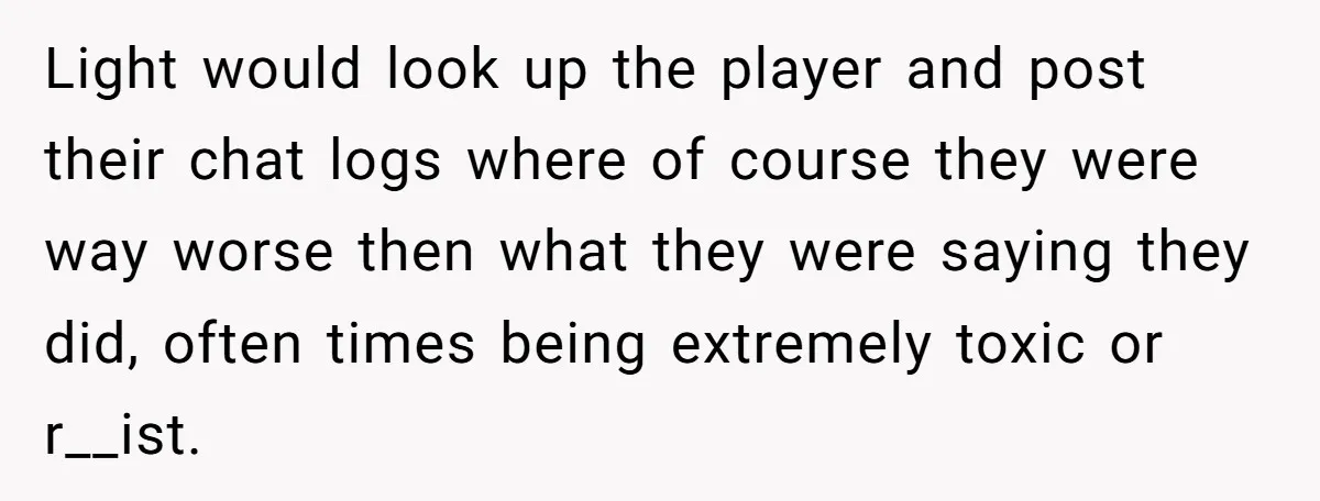 Player Appeals a 24-Hour Ban… Developers Check the Logs and Hit Him With a Permanent One Instead Light would look up the player and post their chat logs where of course they were way worse then what they were saying they did, often times being extremely toxic...