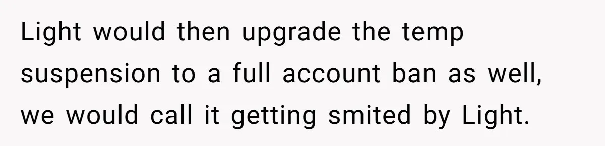 Player Appeals a 24-Hour Ban… Developers Check the Logs and Hit Him With a Permanent One Instead Light would then upgrade the temp suspension to a full account ban as well, we would call it getting smited by Light.