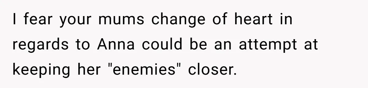 Son Calls Mother Heartless For Demanding Time With Fiancée While She Mourns Brother’s Sudden Death I fear your mums change of heart in regards to Anna could be an attempt at keeping her "enemies" closer.