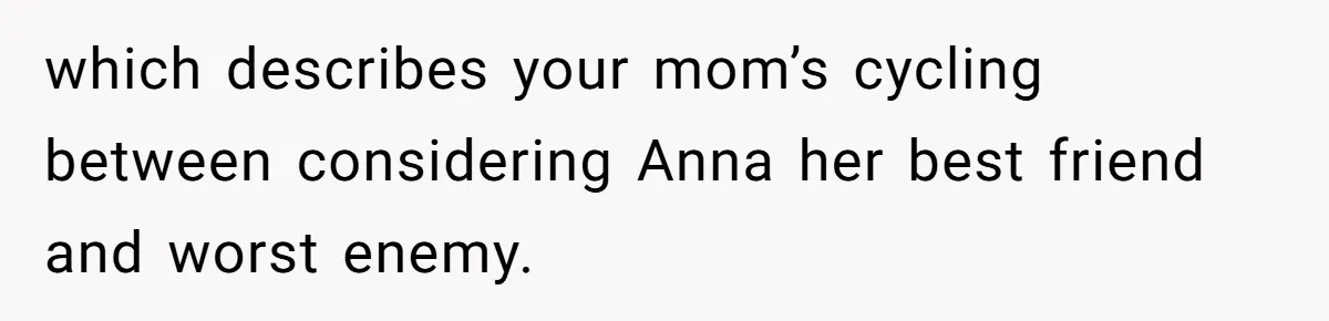Son Calls Mother Heartless For Demanding Time With Fiancée While She Mourns Brother’s Sudden Death which describes your mom’s cycling between considering Anna her best friend and worst enemy.