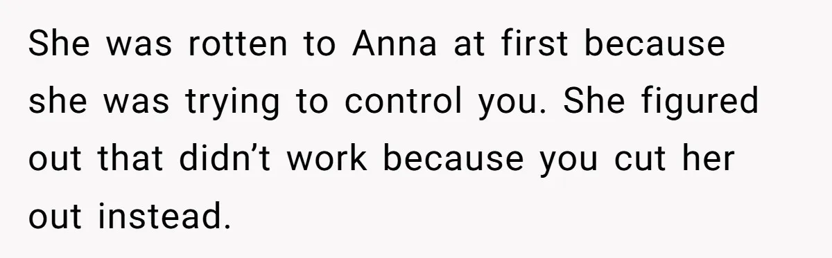 Son Calls Mother Heartless For Demanding Time With Fiancée While She Mourns Brother’s Sudden Death She was rotten to Anna at first because she was trying to control you. She figured out that didn’t work because you cut her out instead.