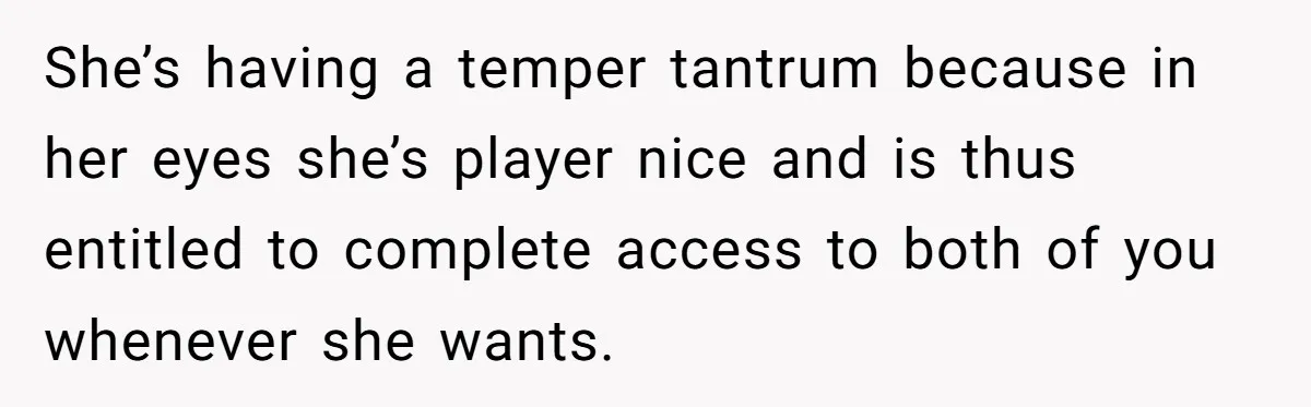 Son Calls Mother Heartless For Demanding Time With Fiancée While She Mourns Brother’s Sudden Death She’s having a temper tantrum because in her eyes she’s player nice and is thus entitled to complete access to both of you whenever she wants.