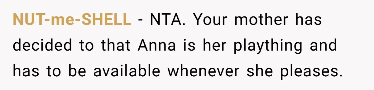 Son Calls Mother Heartless For Demanding Time With Fiancée While She Mourns Brother’s Sudden Death NUT-me-SHELL − NTA. Your mother has decided to that Anna is her plaything and has to be available whenever she pleases.