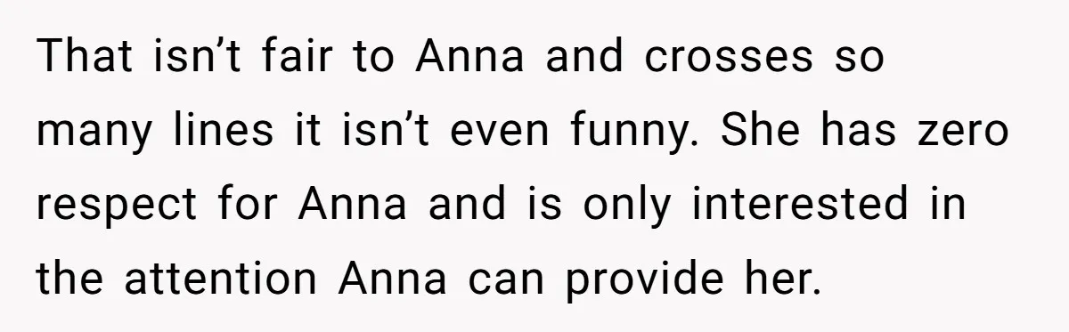 Son Calls Mother Heartless For Demanding Time With Fiancée While She Mourns Brother’s Sudden Death That isn’t fair to Anna and crosses so many lines it isn’t even funny. She has zero respect for Anna and is only interested in the attention Anna can provide...