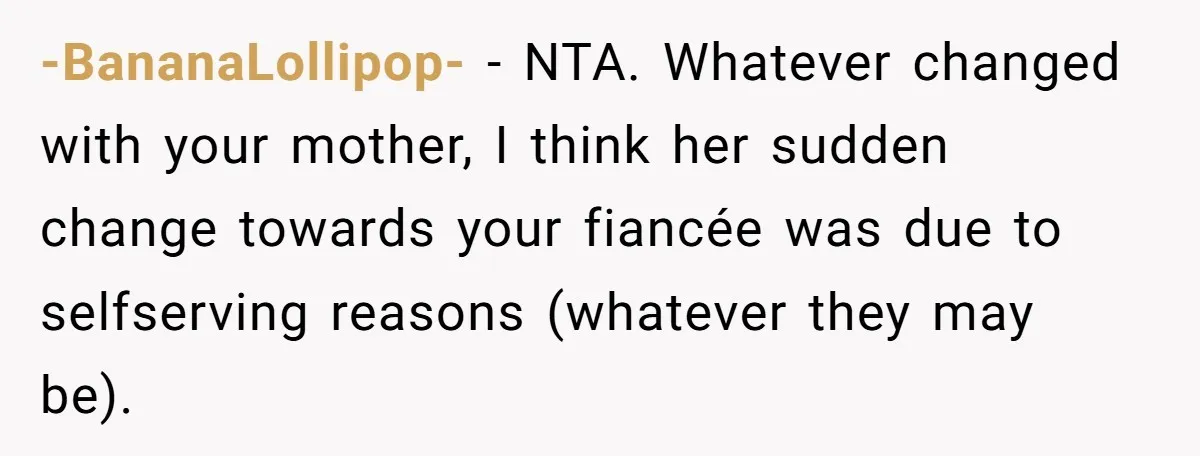 Son Calls Mother Heartless For Demanding Time With Fiancée While She Mourns Brother’s Sudden Death -BananaLollipop- − NTA. Whatever changed with your mother, I think her sudden change towards your fiancée was due to selfserving reasons (whatever they may be).