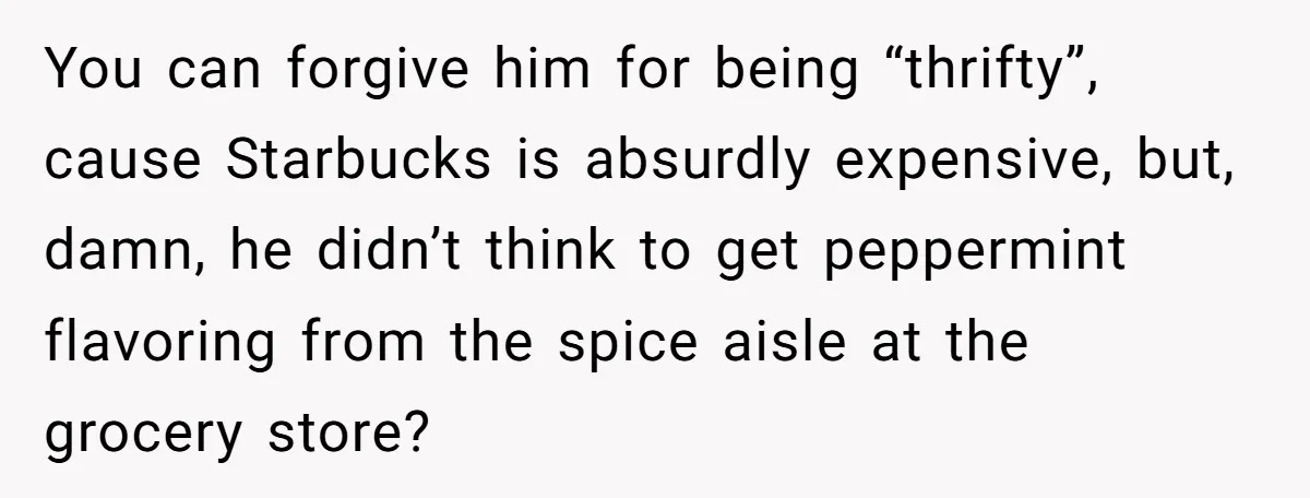 Husband Thought He Was Being Cute With A Peppermint Mocha, But Essential Oils Nearly Caused A Panic Attack You can forgive him for being “thrifty”, cause Starbucks is absurdly expensive, but, damn, he didn’t think to get peppermint flavoring from the spice aisle at the grocery store?