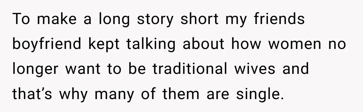 To make a long story short my friends boyfriend kept talking about how women no longer want to be traditional wives and that’s why many of them are single.
