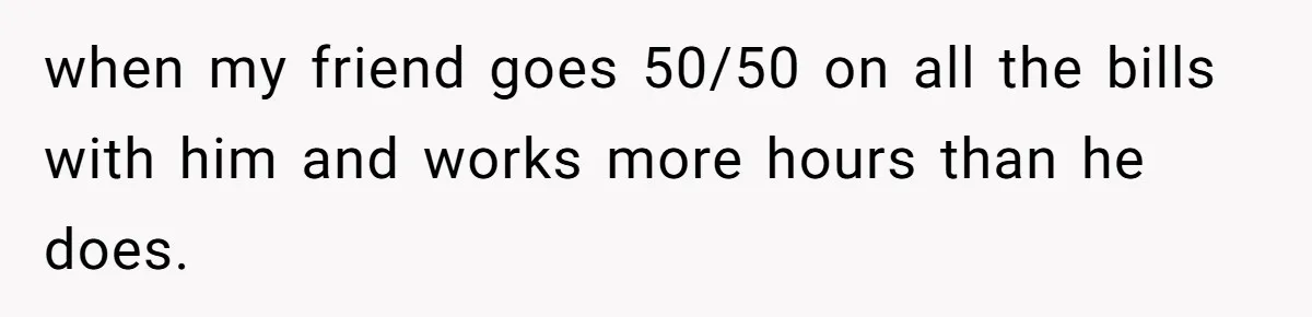 when my friend goes 50/50 on all the bills with him and works more hours than he does.