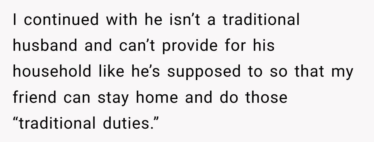 I continued with he isn’t a traditional husband and can’t provide for his household like he’s supposed to so that my friend can stay home and do those “traditional duties.”
