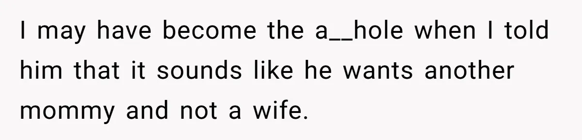 I may have become the a__hole when I told him that it sounds like he wants another mommy and not a wife.
