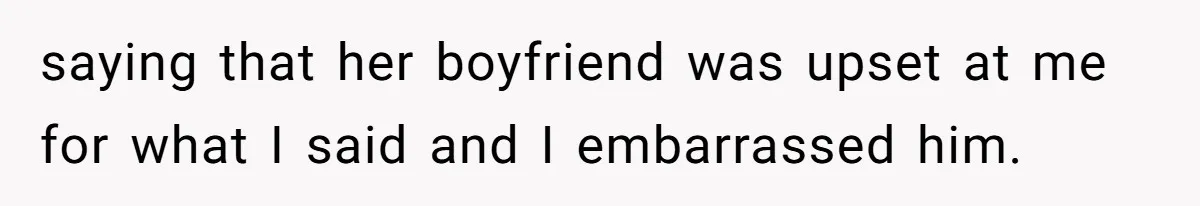 saying that her boyfriend was upset at me for what I said and I embarrassed him.