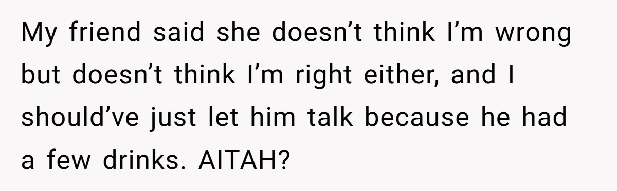 My friend said she doesn’t think I’m wrong but doesn’t think I’m right either, and I should’ve just let him talk because he had a few drinks. AITAH?