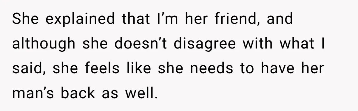 She explained that I’m her friend, and although she doesn’t disagree with what I said, she feels like she needs to have her man’s back as well.