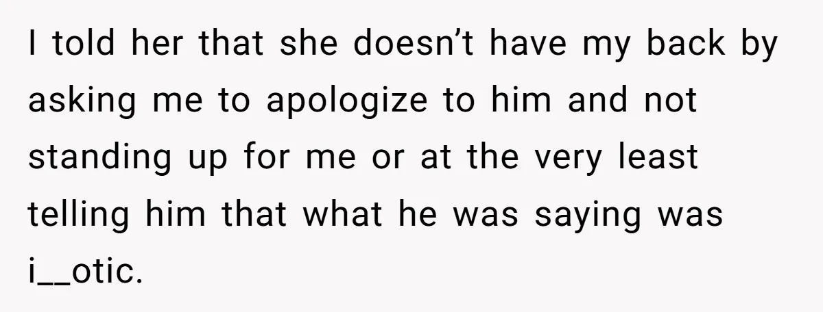 I told her that she doesn’t have my back by asking me to apologize to him and not standing up for me or at the very least telling him that...