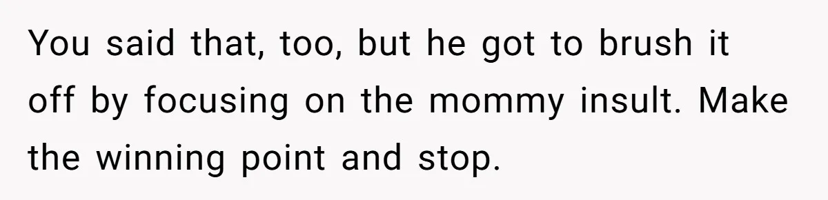 You said that, too, but he got to brush it off by focusing on the mommy insult. Make the winning point and stop.
