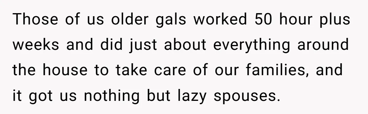 Those of us older gals worked 50 hour plus weeks and did just about everything around the house to take care of our families, and it got us nothing but...
