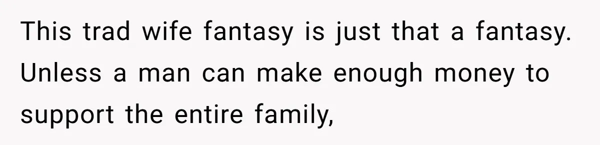 This trad wife fantasy is just that a fantasy. Unless a man can make enough money to support the entire family,