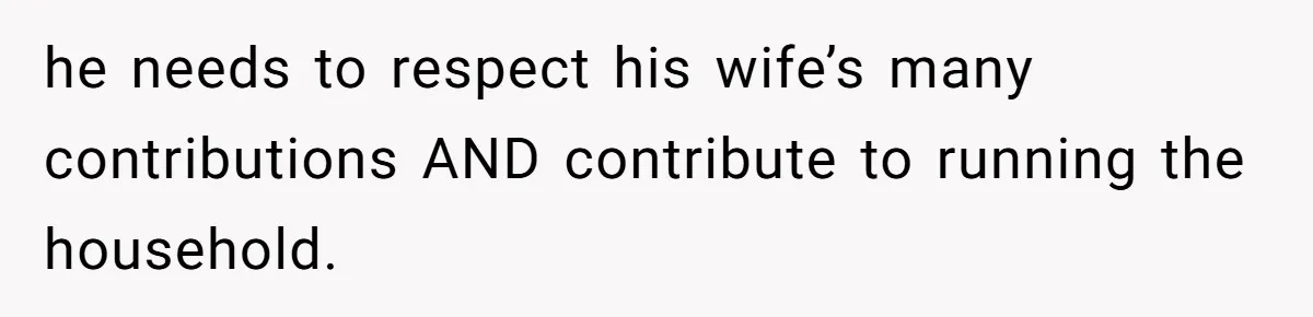 he needs to respect his wife’s many contributions AND contribute to running the household.