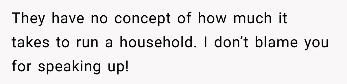 They have no concept of how much it takes to run a household. I don’t blame you for speaking up!