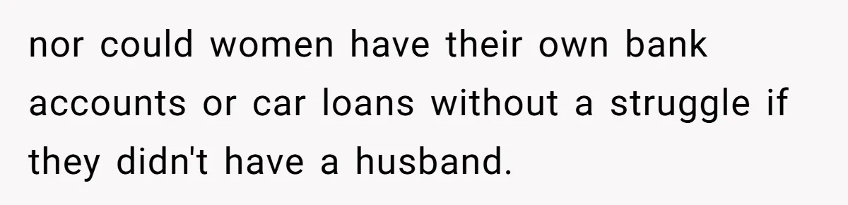 nor could women have their own bank accounts or car loans without a struggle if they didn't have a husband.